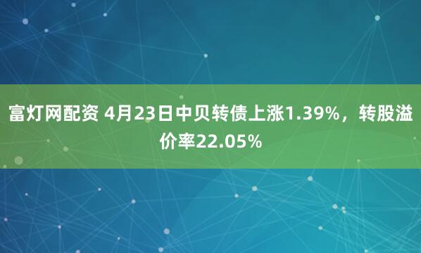 富灯网配资 4月23日中贝转债上涨1.39%，转股溢价率22.05%