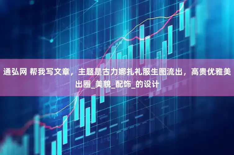 通弘网 帮我写文章，主题是古力娜扎礼服生图流出，高贵优雅美出圈_美貌_配饰_的设计