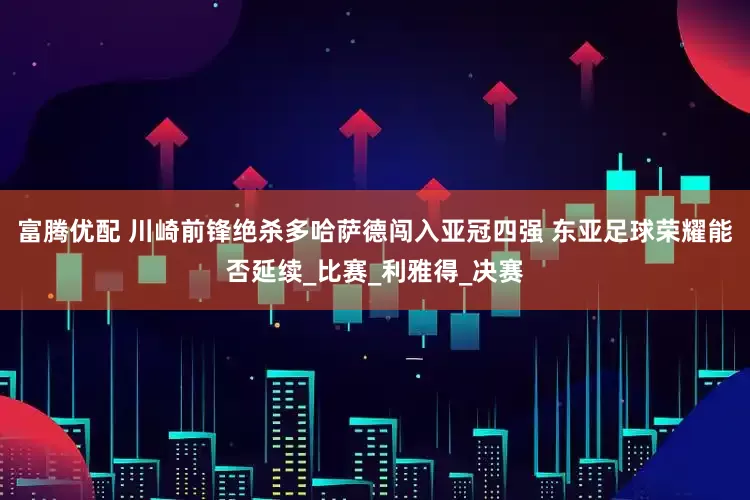 富腾优配 川崎前锋绝杀多哈萨德闯入亚冠四强 东亚足球荣耀能否延续_比赛_利雅得_决赛
