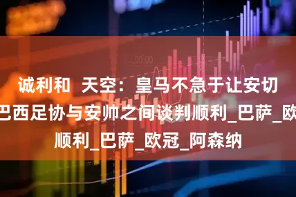 诚利和  天空：皇马不急于让安切洛蒂离开 巴西足协与安帅之间谈判顺利_巴萨_欧冠_阿森纳