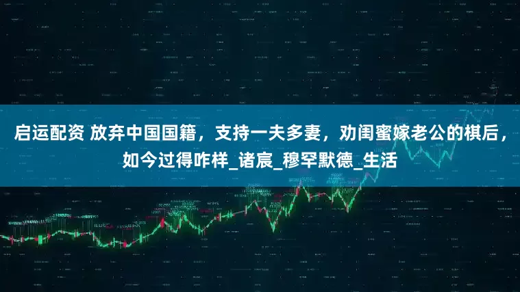 启运配资 放弃中国国籍，支持一夫多妻，劝闺蜜嫁老公的棋后，如今过得咋样_诸宸_穆罕默德_生活