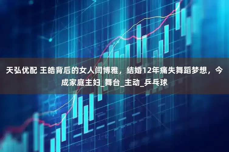 天弘优配 王皓背后的女人闫博雅，结婚12年痛失舞蹈梦想，今成家庭主妇_舞台_主动_乒乓球