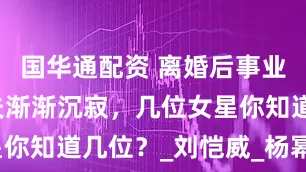 国华通配资 离婚后事业飞升，前夫渐渐沉寂，几位女星你知道几位？_刘恺威_杨幂_文章