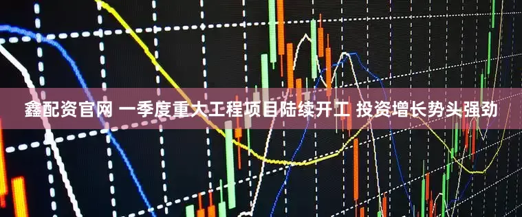 鑫配资官网 一季度重大工程项目陆续开工 投资增长势头强劲