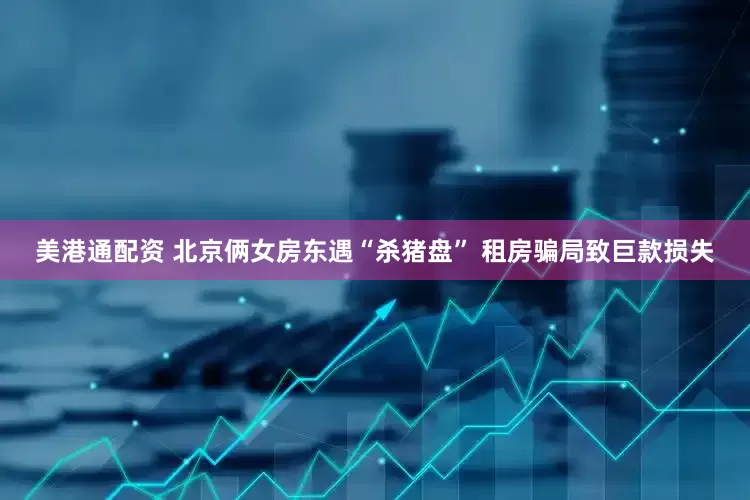 美港通配资 北京俩女房东遇“杀猪盘” 租房骗局致巨款损失