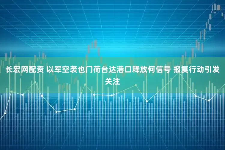 长宏网配资 以军空袭也门荷台达港口释放何信号 报复行动引发关注