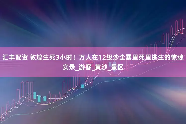 汇丰配资 敦煌生死3小时！万人在12级沙尘暴里死里逃生的惊魂实录_游客_黄沙_景区