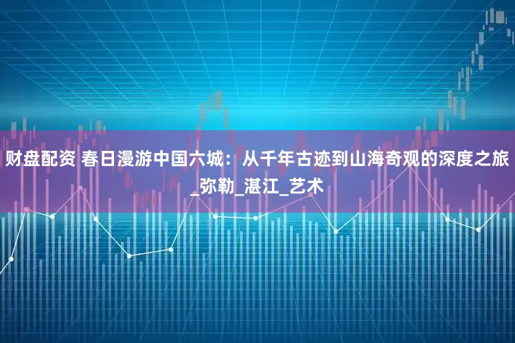 财盘配资 春日漫游中国六城：从千年古迹到山海奇观的深度之旅_弥勒_湛江_艺术