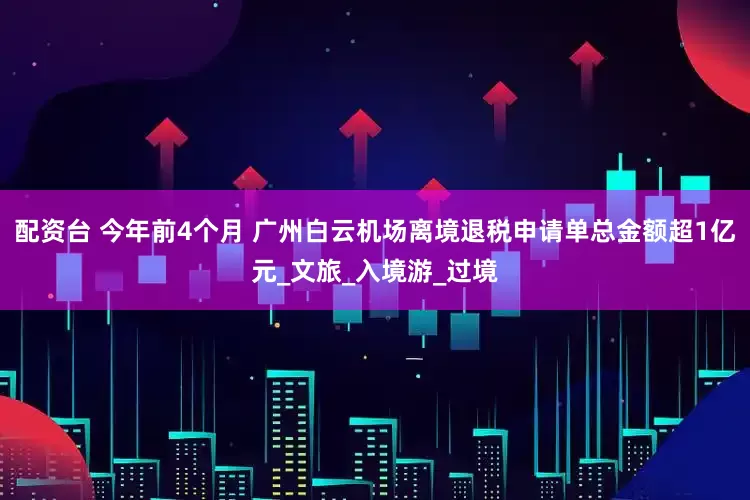 配资台 今年前4个月 广州白云机场离境退税申请单总金额超1亿元_文旅_入境游_过境