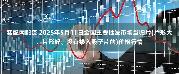 实配网配资 2025年5月11日全国主要批发市场当归片(片形大、片形好、没有掺入股子片的)价格行情