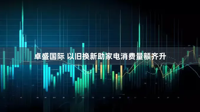 卓盛国际 以旧换新助家电消费量额齐升