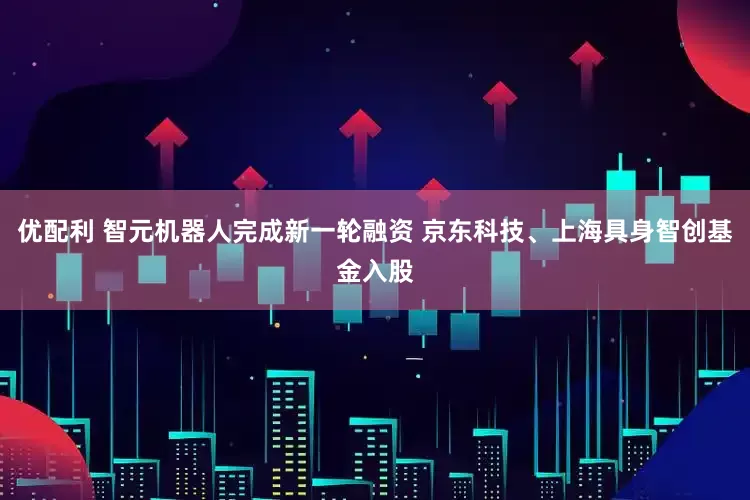 优配利 智元机器人完成新一轮融资 京东科技、上海具身智创基金入股