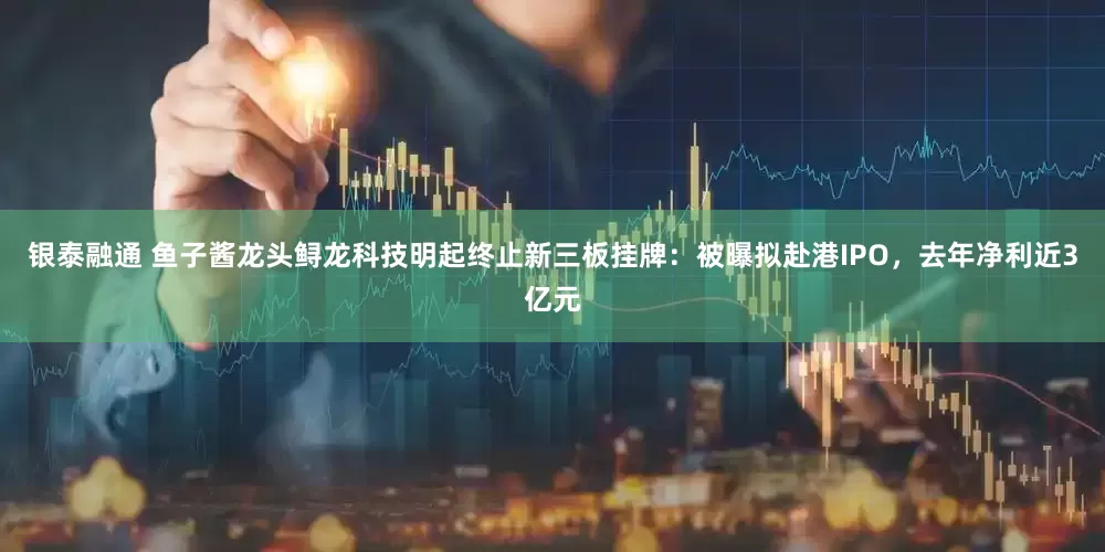 银泰融通 鱼子酱龙头鲟龙科技明起终止新三板挂牌：被曝拟赴港IPO，去年净利近3亿元