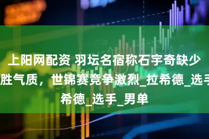 上阳网配资 羽坛名宿称石宇奇缺少大赛获胜气质，世锦赛竞争激烈_拉希德_选手_男单