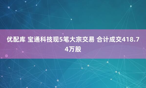 优配库 宝通科技现5笔大宗交易 合计成交418.74万股