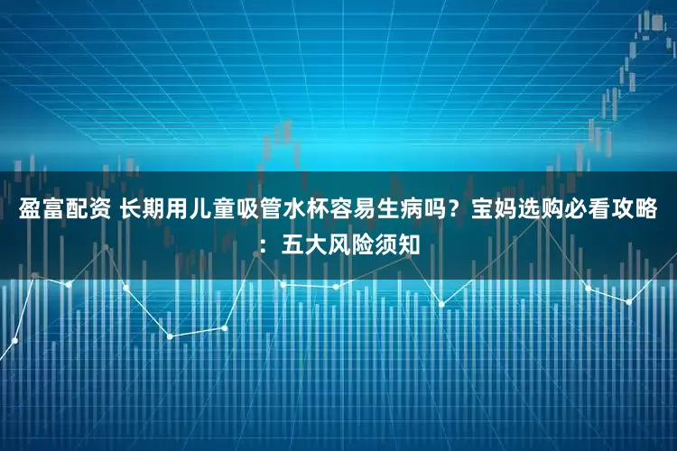 盈富配资 长期用儿童吸管水杯容易生病吗？宝妈选购必看攻略：五大风险须知