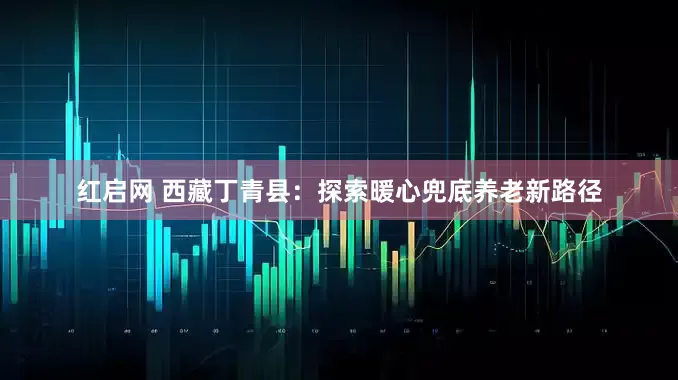 红启网 西藏丁青县：探索暖心兜底养老新路径