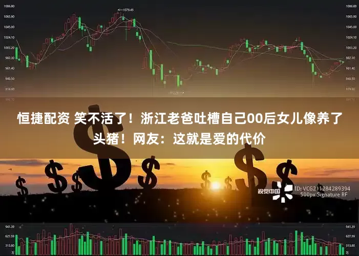 恒捷配资 笑不活了！浙江老爸吐槽自己00后女儿像养了头猪！网友：这就是爱的代价
