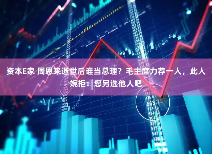 资本E家 周恩来逝世后谁当总理？毛主席力荐一人，此人婉拒：您另选他人吧